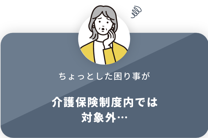 ちょっとした困り事が 介護保険制度内では対象外…