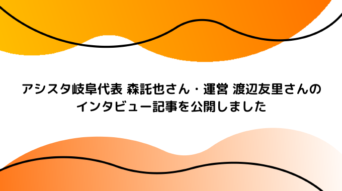 アシスタ岐阜代表 森託也さん・運営 渡辺友里さんのインタビュー記事を公開しました